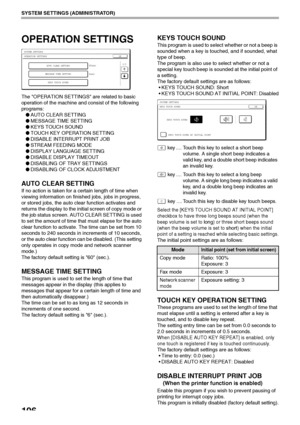 Page 108106
SYSTEM SETTINGS (ADMINISTRATOR)
OPERATION SETTINGS
The OPERATION SETTINGS are related to basic 
operation of the machine and consist of the following 
programs:
●AUTO CLEAR SETTING
●MESSAGE TIME SETTING
●KEYS TOUCH SOUND
●TOUCH KEY OPERATION SETTING
●DISABLE INTERRUPT PRINT JOB
●STREAM FEEDING MODE
●DISPLAY LANGUAGE SETTING
●DISABLE DISPLAY TIMEOUT
●DISABLING OF TRAY SETTINGS
●DISABLING OF CLOCK ADJUSTMENT
AUTO CLEAR SETTING
If no action is taken for a certain length of time when 
viewing information...