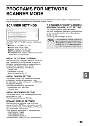 Page 117115
6
PROGRAMS FOR NETWORK 
SCANNER MODE
This chapter explains administrator settings that are used for the network scanner function. These programs can 
only be configured on models that have the network scanner function. 
SCANNER SETTINGS
The SCANNER SETTINGS consist of the following 
programs:
●INITIAL FILE FORMAT SETTING
●INITIAL QUALITY SETTING
●INITIAL RESOLUTION SETTING
●DEFAULT DISPLAY SETTINGS
●THE NUMBER OF DIRECT ADDRESS / SENDER 
KEYS DISPLAYED SETTING
INITIAL FILE FORMAT SETTING
Use this...