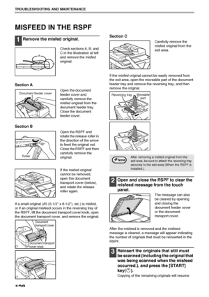 Page 130128
TROUBLESHOOTING AND MAINTENANCE
MISFEED IN THE RSPF
1Remove the misfed original.
Check sections A, B, and 
C in the illustration at left 
and remove the misfed 
original.
Section A
Open the document 
feeder cover and 
carefully remove the 
misfed original from the 
document feeder tray.
Close the document 
feeder cover.
Section B
Open the RSPF and 
rotate the release roller in 
the direction of the arrow 
to feed the original out. 
Close the RSPF and then 
carefully remove the 
original.
If the...