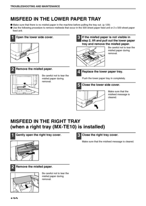 Page 134132
TROUBLESHOOTING AND MAINTENANCE
MISFEED IN THE LOWER PAPER TRAY
●Make sure that there is no misfed paper in the machine before pulling the tray out. (p.129)
●
Use the following procedure to remove misfeeds that occur in the 500-sheet paper feed unit or 2 x 500-sheet paper 
feed unit.
1Open the lower side cover.
2Remove the misfed paper.
Be careful not to tear the 
misfed paper during 
removal.
3If the misfed paper is not visible in 
step 2, lift and pull out the lower paper 
tray and remove the...