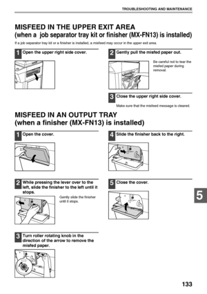 Page 135133
TROUBLESHOOTING AND MAINTENANCE
5
MISFEED IN THE UPPER EXIT AREA
(when a  job separator tray kit or finisher (MX-FN13) is installed)
If a job separator tray kit or a finisher is installed, a misfeed may occur in the upper exit area.
1Open the upper right side cover.2Gently pull the misfed paper out.
Be careful not to tear the 
misfed paper during 
removal.
3Close the upper right side cover.
Make sure that the misfeed message is cleared.
MISFEED IN AN OUTPUT TRAY 
(when a finisher (MX-FN13) is...