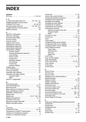 Page 148146
INDEX
Symbols
[#/P] key .......................................................11, 93, 94
2 - 8
2 x 500-sheet paper feed unit ................132, 139, 141
256MB expansion memory board ..........................139
[2-SIDED COPY] key ...................................22, 28, 29
500-sheet paper feed unit ......................132, 139, 141
512MB expansion memory board ..........................139
8MB fax memory ......................................................39
A
ABCDEF configuration...