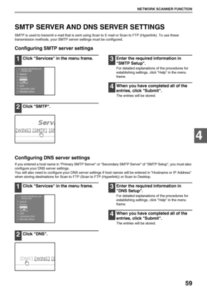 Page 6159
NETWORK SCANNER FUNCTION
4
SMTP SERVER AND DNS SERVER SETTINGS
SMTP is used to transmit e-mail that is sent using Scan to E-mail or Scan to FTP (Hyperlink). To use these 
transmission methods, your SMTP server settings must be configured.
Configuring SMTP server settings
1Click Services in the menu frame.
2Click SMTP.
3Enter the required information in 
SMTP Setup.
For detailed explanations of the procedures for 
establishing settings, click Help in the menu 
frame.
4When you have completed all of the...