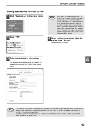 Page 6563
NETWORK SCANNER FUNCTION
4
Storing destinations for Scan to FTP
1Click Destination in the menu frame.
2Click FTP.
3Enter the destination information.
For detailed explanations of the procedures for 
establishing settings, click Help in the menu 
frame.
4When you have completed all of the 
entries, click Submit.
The entries will be stored.
If you select the Enable Hyperlink to FTP 
server to be e-mailed checkbox and select 
a previously stored recipient (p.62) from 
E-mail Destination, an e-mail will...