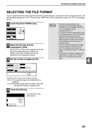 Page 8381
NETWORK SCANNER FUNCTION
4
SELECTING THE FILE FORMAT
You can select the format of the image file that will be created (file type, compression mode, and pages per file). The 
factory default settings are TIFF for the file type, MMR (G4) for the compression mode, and ALL for the pages 
per file.
1Touch the [FILE FORMAT] key.
2Select the file type and the 
compression mode.
Either [TIFF] or [PDF] can be selected for the file 
type of the image data to be created, and 
[NONE], [MH (G3)] or [MMR (G4)] can...