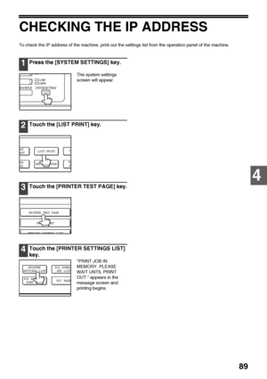 Page 9189
4
CHECKING THE IP ADDRESS
To check the IP address of the machine, print out the settings list from the operation panel of the machine.
1Press the [SYSTEM SETTINGS] key.
The system settings  
screen will appear.
2Touch the [LIST PRINT] key.
3Touch the [PRINTER TEST PAGE] key.
4Touch the [PRINTER SETTINGS LIST] 
key.
PRINT JOB IN 
MEMORY. PLEASE 
WAIT UNTIL PRINT 
OUT. appears in the 
message screen and 
printing begins.
OB STATUS
D ATA
LINE
D ATA
SYSTEM SETTINGS
ESS
ROL
CL
RECEIVE MODELAY
AST
FA
F
LIST...