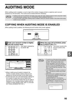 Page 9795
5
AUDITING MODE
When auditing mode is enabled, a count is kept of the number of pages printed or copied by each account 
(maximum of 100 accounts). The counts can be viewed whenever necessary.
COPYING WHEN AUDITING MODE IS ENABLED
When auditing mode is enabled, the following account number entry screen appears.
1Enter your account number (5 digits) 
with the numeric keys.
Each digit is indicated by 
an asterisk  .
 When a valid account number is entered, the 
number of copies already made by that...