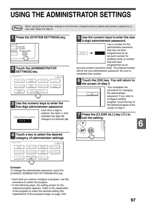 Page 9997
6
USING THE ADMINISTRATOR SETTINGS
1Press the [SYSTEM SETTINGS] key.
2Touch the [ADMINISTRATOR 
SETTINGS] key.
3Use the numeric keys to enter the 
five-digit administrator password.
Each time a digit is 
entered, the dash (-) that 
indicates the digit will 
change to an asterisk ( ). 
4Touch a key to select the desired 
category of administrator settings.
Example:
To change the administrator password, touch the 
[CHANGE ADMINISTRATOR PASSWORD] key.
 Each time you need to configure a program, use this...