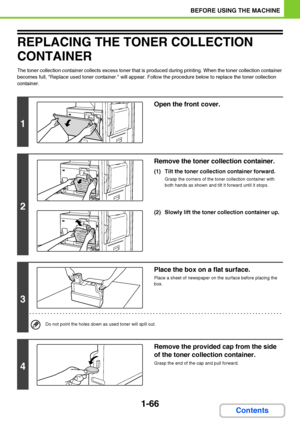 Page 1071-66
BEFORE USING THE MACHINE
Contents
REPLACING THE TONER COLLECTION 
CONTAINER
The toner collection container collects excess toner that is produced during printing. When the toner collection container 
becomes full, Replace used toner container. will appear. Follow the procedure below to replace the toner collection 
container.
1
Open the front cover.
2
Remove the toner collection container. 
(1) Tilt the toner collection container forward.
Grasp the corners of the toner collection container with...