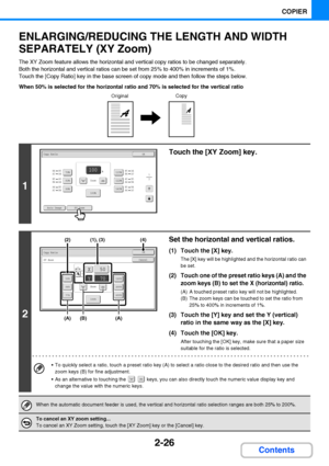 Page 1382-26
COPIER
Contents
ENLARGING/REDUCING THE LENGTH AND WIDTH 
SEPARATELY (XY Zoom)
The XY Zoom feature allows the horizontal and vertical copy ratios to be changed separately.
Both the horizontal and vertical ratios can be set from 25% to 400% in increments of 1%.
Touch the [Copy Ratio] key in the base screen of copy mode and then follow the steps below.
When 50% is selected for the horizontal ratio and 70% is selected for the vertical ratio
1
Touch the [XY Zoom] key.
2
Set the horizontal and vertical...