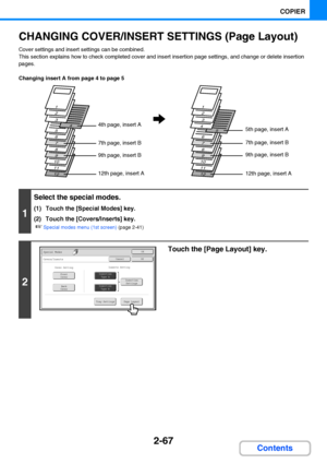 Page 1792-67
COPIER
Contents
CHANGING COVER/INSERT SETTINGS (Page Layout)
Cover settings and insert settings can be combined.
This section explains how to check completed cover and insert insertion page settings, and change or delete insertion 
pages.
Changing insert A from page 4 to page 5
1
Select the special modes.
(1) Touch the [Special Modes] key.
(2) Touch the [Covers/Inserts] key.
☞Special modes menu (1st screen) (page 2-41)
2
Touch the [Page Layout] key.
12
11
10
9
8
7
6
54
3
2
1
12
11
10
9
8
7
6
54
3
2...