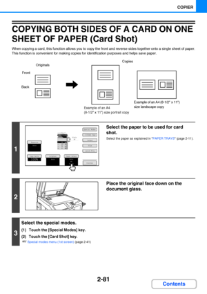 Page 1932-81
COPIER
Contents
COPYING BOTH SIDES OF A CARD ON ONE 
SHEET OF PAPER (Card Shot)
When copying a card, this function allows you to copy the front and reverse sides together onto a single sheet of paper.
This function is convenient for making copies for identification purposes and helps save paper.
1
Select the paper to be used for card 
shot.
Select the paper as explained in PAPER TRAYS (page 2-11).
2
Place the original face down on the 
document glass.
3
Select the special modes.
(1) Touch the...