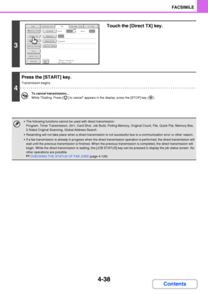 Page 3694-38
FACSIMILE
Contents
3
Touch the [Direct TX] key.
4
Press the [START] key.
Transmission begins.
To cancel transmission...
While Dialling. Press [ ] to cancel appears in the display, press the [STOP] key ( ).
 The following functions cannot be used with direct transmission:
Program, Timer Transmission, 2in1, Card Shot, Job Build, Polling Memory, Original Count, File, Quick File, Memory Box, 
2-Sided Original Scanning, Global Address Search
 Resending will not take place when a direct transmission is...