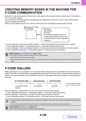 Page 4404-109
FACSIMILE
Contents
CREATING MEMORY BOXES IN THE MACHINE FOR 
F-CODE COMMUNICATION
Before the F-code communication function can be used, special memory boxes must be created using F-Code Memory 
Box in the system settings.
A box name and F-code (sub-address and passcode) are programmed in each box, and an F-code communication 
function is assigned to each box.
After you have created a memory box, inform the other party of the sub-address and passcode of the box.
To use the following F-code...