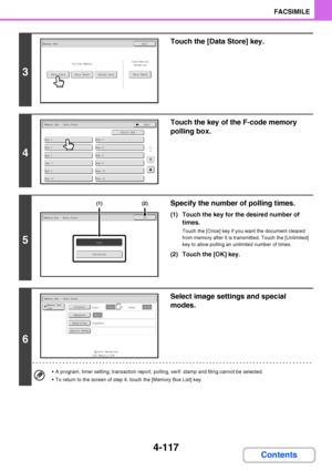 Page 4484-117
FACSIMILE
Contents
3
Touch the [Data Store] key.
4
Touch the key of the F-code memory 
polling box.
5
Specify the number of polling times.
(1) Touch the key for the desired number of 
times.
Touch the [Once] key if you want the document cleared 
from memory after it is transmitted. Touch the [Unlimited] 
key to allow polling an unlimited number of times.
(2) Touch the [OK] key.
6
Select image settings and special 
modes.
 A program, timer setting, transaction report, polling, verif. stamp and...