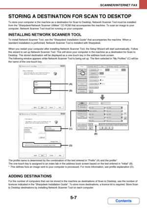 Page 4745-7
SCANNER/INTERNET FAX
Contents
STORING A DESTINATION FOR SCAN TO DESKTOP
To store your computer in the machine as a destination for Scan to Desktop, Network Scanner Tool must be installed 
from the Sharpdesk/Network Scanner Utilities CD-ROM that accompanies the machine. To scan an image to your 
computer, Network Scanner Tool must be running on your computer.
INSTALLING NETWORK SCANNER TOOL
To install Network Scanner Tool, see the Sharpdesk Installation Guide that accompanies the machine. When a...