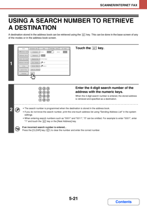 Page 4885-21
SCANNER/INTERNET FAX
Contents
USING A SEARCH NUMBER TO RETRIEVE 
A DESTINATION
A destination stored in the address book can be retrieved using the   key. This can be done in the base screen of any 
of the modes or in the address book screen.
1
Touch the   key.
2
Enter the 4-digit search number of the 
address with the numeric keys.
When the 4-digit search number is entered, the stored address 
is retrieved and specified as a destination.
 The search number is programmed when the destination is...