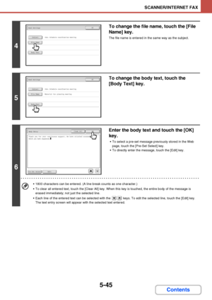 Page 5125-45
SCANNER/INTERNET FAX
Contents
4
To change the file name, touch the [File 
Name] key.
The file name is entered in the same way as the subject.
5
To change the body text, touch the 
[Body Text] key.
6
Enter the body text and touch the [OK] 
key.
 To select a pre-set message previously stored in the Web 
page, touch the [Pre-Set Select] key.
 To directly enter the message, touch the [Edit] key.
 1800 characters can be entered. (A line break counts as one character.)
 To clear all entered text, touch...