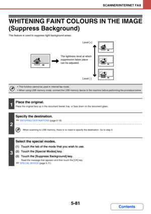 Page 5485-81
SCANNER/INTERNET FAX
Contents
WHITENING FAINT COLOURS IN THE IMAGE
(Suppress Background)
This feature is used to suppress light background areas.
 This function cannot be used in Internet fax mode.
 When using USB memory mode, connect the USB memory device to the machine before performing the procedure below.
1
Place the original.
Place the original face up in the document feeder tray, or face down on the document glass.
2
Specify the destination.
☞
ENTERING DESTINATIONS (page 5-18)
When scanning to...