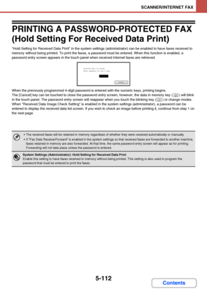 Page 5795-112
SCANNER/INTERNET FAX
Contents
PRINTING A PASSWORD-PROTECTED FAX 
(Hold Setting For Received Data Print)
Hold Setting for Received Data Print in the system settings (administrator) can be enabled to have faxes received to 
memory without being printed. To print the faxes, a password must be entered. When this function is enabled, a 
password entry screen appears in the touch panel when received Internet faxes are retrieved.
When the previously programmed 4-digit password is entered with the numeric...