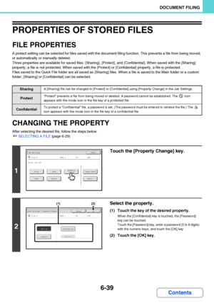 Page 6346-39
DOCUMENT FILING
Contents
PROPERTIES OF STORED FILES
FILE PROPERTIES
A protect setting can be selected for files saved with the document filing function. This prevents a file from being moved, 
or automatically or manually deleted.
Three properties are available for saved files: [Sharing], [Protect], and [Confidential]. When saved with the [Sharing] 
property, a file is not protected. When saved with the [Protect] or [Confidential] property, a file is protected.
Files saved to the Quick File folder...