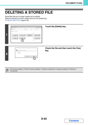 Page 6386-43
DOCUMENT FILING
Contents
DELETING A STORED FILE
Stored files that are no longer needed can be deleted.
Select the file that you wish to delete and touch the [Delete] key.
☞SELECTING A FILE (page 6-29)
1
Touch the [Delete] key.
2
Check the file and then touch the [Yes] 
key.
A file whose property is Protect cannot be deleted. To delete a protected file, change its property to Sharing or 
Confidential.
Job SettingsCancel
file-01Name 1A4B/W
PrintSendImage CheckProperty
Change
MoveDeleteDetail
Select...