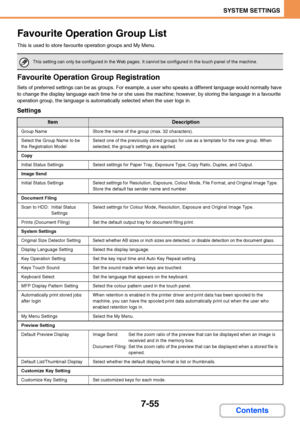 Page 7027-55
SYSTEM SETTINGS
Contents
Favourite Operation Group List
This is used to store favourite operation groups and My Menu.
Favourite Operation Group Registration
Sets of preferred settings can be as groups. For example, a user who speaks a different language would normally have 
to change the display language each time he or she uses the machine; however, by storing the language in a favourite 
operation group, the language is automatically selected when the user logs in.
Settings
This setting can only...