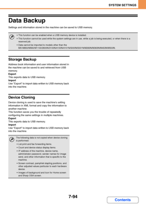 Page 7417-94
SYSTEM SETTINGS
Contents
Data Backup
Settings and information stored in the machine can be saved to USB memory.
Storage Backup
Address book information and user information stored in 
the machine can be saved to and retrieved from USB 
memory.
Export
This exports data to USB memory.
Import
Use Export to import data written to USB memory back 
into the machine.
Device Cloning
Device cloning is used to save the machines setting 
information in XML format and copy the information to 
another machine....