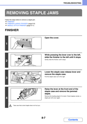 Page 7658-7
TROUBLESHOOTING
Contents
Follow the steps below to remove a staple jam.
☞FINISHER
☞FINISHER (LARGE STACKER) (page 8-9)
☞SADDLE STITCH FINISHER (page 8-11)
FINISHER
REMOVING STAPLE JAMS
1
Open the cover.
2
While pressing the lever over to the left, 
slide the finisher to the left until it stops.
Gently slide the finisher until it stops.
3
Lower the staple case release lever and 
remove the staple case.
Pull the staple case out to the right.
4
Raise the lever at the front end of the 
staple case and...