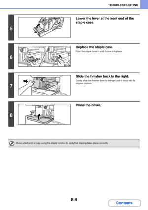 Page 7668-8
TROUBLESHOOTING
Contents
5
Lower the lever at the front end of the 
staple case.
6
Replace the staple case.
Push the staple case in until it clicks into place.
7
Slide the finisher back to the right.
Gently slide the finisher back to the right until it locks into its 
original position.
8
Close the cover.
Make a test print or copy using the staple function to verify that stapling takes place correctly.
Downloaded From ManualsPrinter.com Manuals 