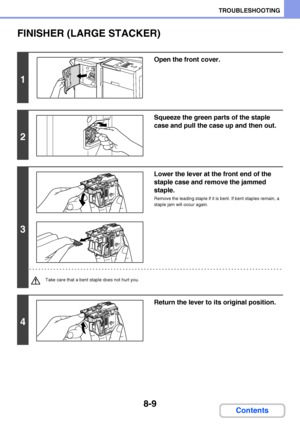 Page 7678-9
TROUBLESHOOTING
Contents
FINISHER (LARGE STACKER)
1
Open the front cover.
2
Squeeze the green parts of the staple 
case and pull the case up and then out.
3
Lower the lever at the front end of the 
staple case and remove the jammed 
staple.
Remove the leading staple if it is bent. If bent staples remain, a 
staple jam will occur again.
Take care that a bent staple does not hurt you.
4
Return the lever to its original position.
Downloaded From ManualsPrinter.com Manuals 