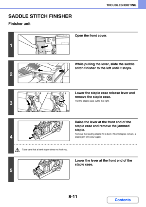 Page 7698-11
TROUBLESHOOTING
Contents
SADDLE STITCH FINISHER
Finisher unit
1
Open the front cover.
2
While pulling the lever, slide the saddle 
stitch finisher to the left until it stops.
3
Lower the staple case release lever and 
remove the staple case.
Pull the staple case out to the right.
4
Raise the lever at the front end of the 
staple case and remove the jammed 
staple.
Remove the leading staple if it is bent. If bent staples remain, a 
staple jam will occur again.
Take care that a bent staple does not...