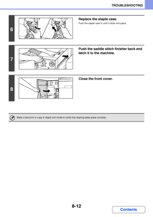 Page 7708-12
TROUBLESHOOTING
Contents
6
Replace the staple case.
Push the staple case in until it clicks into place.
7
Push the saddle stitch finisher back and 
latch it to the machine.
8
Close the front cover.
Make a test print or copy in staple sort mode to verify that stapling takes place correctly.
Downloaded From ManualsPrinter.com Manuals 