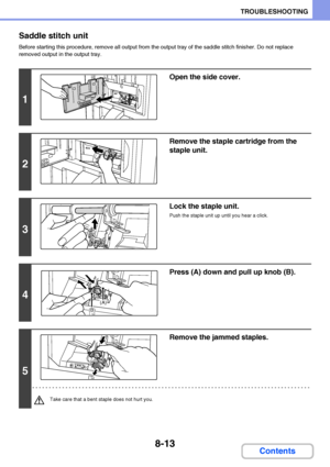 Page 7718-13
TROUBLESHOOTING
Contents Saddle stitch unit
Before starting this procedure, remove all output from the output tray of the saddle stitch finisher. Do not replace 
removed output in the output tray.
1
Open the side cover.
2
Remove the staple cartridge from the 
staple unit.
3
Lock the staple unit.
Push the staple unit up until you hear a click.
4
Press (A) down and pull up knob (B).
5
Remove the jammed staples.
Take care that a bent staple does not hurt you.
(A)
(B)
Downloaded From ManualsPrinter.com...