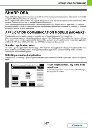 Page 981-57
BEFORE USING THE MACHINE
Contents
SHARP OSA
Sharp OSA (Open Systems Architecture) is an architecture that enables external applications to be directly connected to 
a digital multifunction machine over a network.
When a digital multifunction machine that supports Sharp OSA is used, the operation panel controls and functions of the 
machine such as scan send can be linked to an external application.
There are two types of external applications: standard application and external account application....