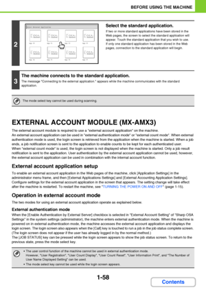 Page 991-58
BEFORE USING THE MACHINE
Contents
EXTERNAL ACCOUNT MODULE (MX-AMX3)
The external account module is required to use a external account application on the machine.
An external account application can be used in external authentication mode or external count mode. When external 
authentication mode is used, the login screen is retrieved from the application when the machine is started. When a job 
ends, a job notification screen is sent to the application to enable counts to be kept for each...