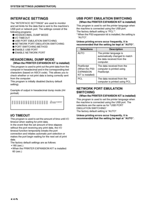 Page 114112
SYSTEM SETTINGS (ADMINISTRATOR)
INTERFACE SETTINGS
The INTERFACE SETTINGS are used to monitor 
and set limits for the data that is sent to the machine’s 
USB port or network port. The settings consist of the 
following programs:
●HEXADECIMAL DUMP MODE
●I/O TIMEOUT
●USB PORT EMULATION SWITCHING
●NETWORK PORT EMULATION SWITCHING
●PORT SWITCHING METHOD
●ENABLE USB PORT
●ENABLE NETWORK PORT
HEXADECIMAL DUMP MODE
(When the PRINTER EXPANSION KIT is installed)
This program is used to print out the print...