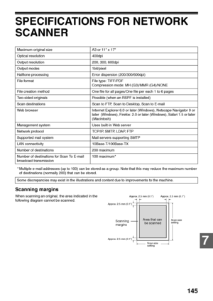 Page 147145
7
SPECIFICATIONS FOR NETWORK 
SCANNER
* Multiple e-mail addresses (up to 100) can be stored as a group. Note that this may reduce the maximum number 
of destinations (normally 200) that can be stored.
Scanning margins
When scanning an original, the area indicated in the 
following diagram cannot be scanned.Maximum original size A3 or 11 x 17
Optical resolution 400dpi
Output resolution 200, 300, 600dpi
Output modes 1bit/pixel
Halftone processing Error dispersion (200/300/600dpi)
File format File type:...