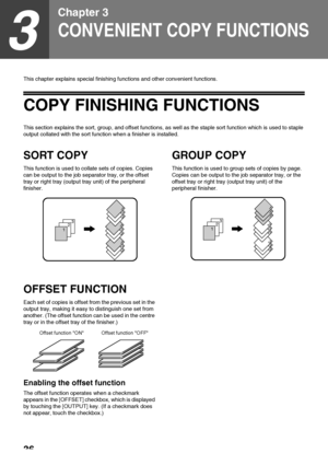 Page 3836
3
Chapter 3
CONVENIENT COPY FUNCTIONS
This chapter explains special finishing functions and other convenient functions. 
COPY FINISHING FUNCTIONS
This section explains the sort, group, and offset functions, as well as the staple sort function which is used to staple 
output collated with the sort function when a finisher is installed.
SORT COPY
This function is used to collate sets of copies. Copies 
can be output to the job separator tray, or the offset 
tray or right tray (output tray unit) of the...