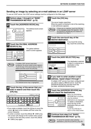 Page 7775
NETWORK SCANNER FUNCTION
4
Sending an image by selecting an e-mail address in an LDAP server
To use an LDAP server, the LDAP server settings must be configured in the Web page.
1Perform steps 1 through 6 of BASIC 
TRANSMISSION METHOD. (
p.72)
2Touch the [ADDRESS BOOK] key.
The address book screen 
appears.
3Touch the [GLOBAL ADDRESS 
SEARCH] key.
The global address 
search screen appears.
4Touch the key of the server that you 
wish to search and then touch the 
[OK] key.
 If you make a mistake, touch...