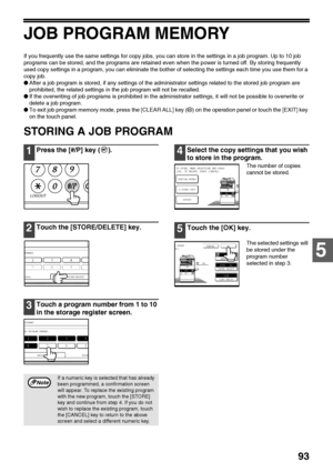 Page 9593
5
JOB PROGRAM MEMORY
If you frequently use the same settings for copy jobs, you can store in the settings in a job program. Up to 10 job 
programs can be stored, and the programs are retained even when the power is turned off. By storing frequently 
used copy settings in a program, you can eliminate the bother of selecting the settings each time you use them for a 
copy job.
●After a job program is stored, if any settings of the administrator settings related to the stored job program are 
prohibited,...