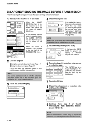 Page 32SENDING A FAX
2-6
ENLARGING/REDUCING THE IMAGE BEFORE TRANSMISSION
Follow these steps to enlarge or reduce the scanned image before transmission.
1Make sure the machine is in fax mode.
When the [IMAGE
SEND] key light is on,
the machine is in fax
mode. If the light is not
on, press the [IMAGE
SEND] key.
If the network scanner
option is installed, touch
the [MODE SWITCH]
key and then the [FAX]
key to switch to fax
mode.
When fax mode is
selected, FAX appears
in the top half of the
[MODE SWITCH] key.
2Load...