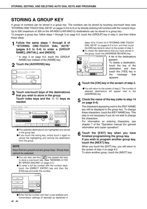 Page 76STORING, EDITING, AND DELETING AUTO DIAL KEYS AND PROGRAMS
6-6
STORING A GROUP KEY
A group of numbers can be stored in a group key. The numbers can be stored by touching one-touch keys (see
STORING ONE-TOUCH DIAL KEYS on pages 6-3 to 6-4) or by directly entering full numbers with the numeric keys.
Up to 500 (maximum of 300 on the AR-M351U/AR-M451U) destinations can be stored in a group key.
To program a group key, follow steps 1 through 3 on page 6-2, touch the [GROUP] key in step 4, and then follow...