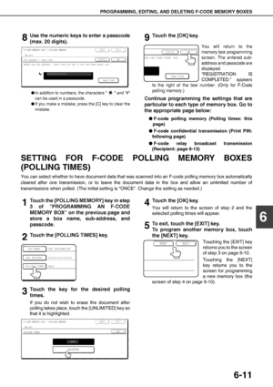 Page 81PROGRAMMING, EDITING, AND DELETING F-CODE MEMORY BOXES
6-11
6
8Use the numeric keys to enter a passcode
(max. 20 digits).
OIn addition to numbers, the characters   and #
can be used in a passcode.
OIf you make a mistake, press the [C] key to clear the
mistake.
9Touch the [OK] key.
You will return to the
memory box programming
screen. The entered sub-
address and passcode are
displayed.
REGISTRATION IS
COMPLETED. appears
to the right of the box number. (Only for F-Code
polling memory.)
Continue...