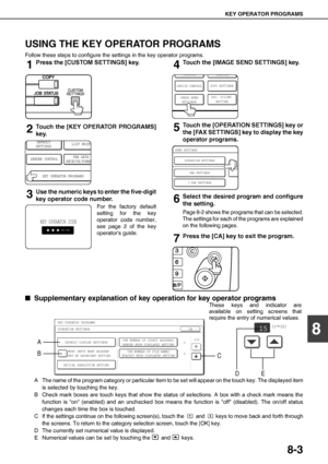 Page 93KEY OPERATOR PROGRAMS
8-3
8
USING THE KEY OPERATOR PROGRAMS
Follow these steps to configure the settings in the key operator programs.
1Press the [CUSTOM SETTINGS] key.
2Touch the [KEY OPERATOR PROGRAMS]
key.
3Use the numeric keys to enter the five-digit
key operator code number.
For the factory default
setting for the key
operator code number,
see page 2 of the key
operators guide.
4Touch the [IMAGE SEND SETTINGS] key.
5Touch the [OPERATION SETTINGS] key or
the [FAX SETTINGS] key to display the key...