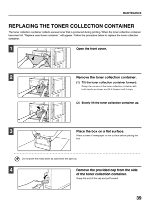 Page 4139
MAINTENANCE
REPLACING THE TONER COLLECTION CONTAINER
The toner collection container collects excess toner that is produced during printing. When the toner collection container 
becomes full, Replace used toner container. will appear. Follow the procedure below to replace the toner collection 
container.
1Open the front cover.
2Remove the toner collection container. 
(1) Tilt the toner collection container forward.
Grasp the corners of the toner collection container with 
both hands as shown and tilt...