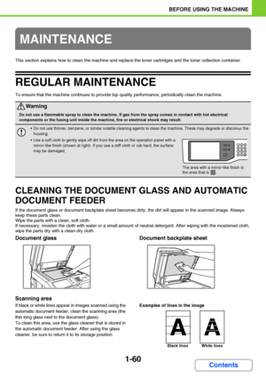 Page 1011-60
BEFORE USING THE MACHINE
Contents
This section explains how to clean the machine and replace the toner cartridges and the toner collection container.
REGULAR MAINTENANCE
To ensure that the machine continues to provide top quality performance, periodically clean the machine.
CLEANING THE DOCUMENT GLASS AND AUTOMATIC 
DOCUMENT FEEDER
If the document glass or document backplate sheet becomes dirty, the dirt will appear in the scanned image. Always 
keep these parts clean.
Wipe the parts with a clean,...