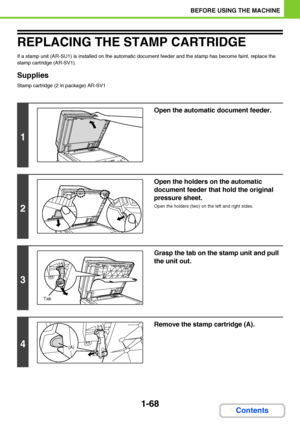 Page 1091-68
BEFORE USING THE MACHINE
Contents
REPLACING THE STAMP CARTRIDGE
If a stamp unit (AR-SU1) is installed on the automatic document feeder and the stamp has become faint, replace the 
stamp cartridge (AR-SV1).
Supplies
Stamp cartridge (2 in package) AR-SV1
1
Open the automatic document feeder.
2
Open the holders on the automatic 
document feeder that hold the original 
pressure sheet.
Open the holders (two) on the left and right sides.
3
Grasp the tab on the stamp unit and pull 
the unit out.
4
Remove...