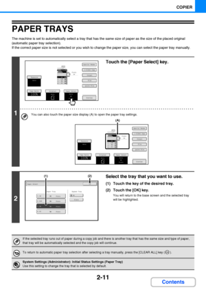 Page 1232-11
COPIER
Contents
PAPER TRAYS
The machine is set to automatically select a tray that has the same size of paper as the size of the placed original 
(automatic paper tray selection).
If the correct paper size is not selected or you wish to change the paper size, you can select the paper tray manually.
1
Touch the [Paper Select] key.
You can also touch the paper size display (A) to open the paper tray settings.
2
Select the tray that you want to use.
(1) Touch the key of the desired tray.
(2) Touch the...