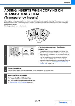 Page 1822-70
COPIER
Contents
ADDING INSERTS WHEN COPYING ON 
TRANSPARENCY FILM
(Transparency Inserts)
When copying on transparency film, the sheets may stick together due to static electricity. The transparency inserts 
function can be used to automatically insert a sheet of paper between each sheet of transparency film, making the 
sheets easy to handle.
It is also possible to copy on the inserts.
1
Place the transparency film in the 
bypass tray.
 Transparency film can only be placed in the bypass tray.
 Place...